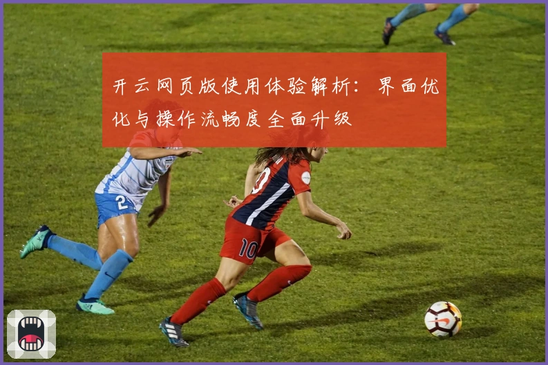 开云网页版使用体验解析：界面优化与操作流畅度全面升级