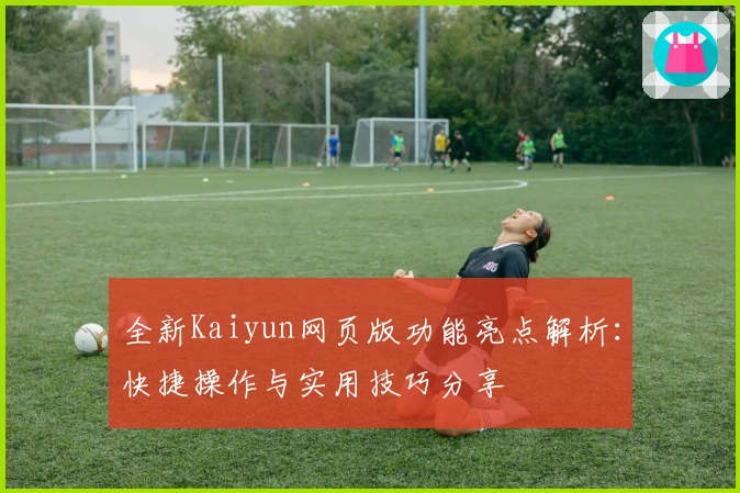 全新Kaiyun网页版功能亮点解析：快捷操作与实用技巧分享