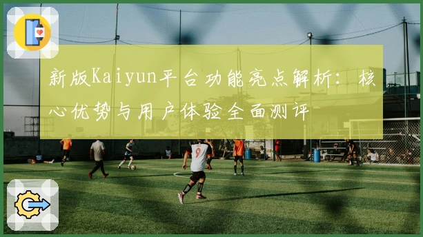 新版Kaiyun平台功能亮点解析：核心优势与用户体验全面测评